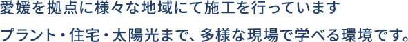愛媛を拠点に様々な地域にて施工を行っています。プラント・住宅・太陽光まで、多様な現場で学べる環境です。