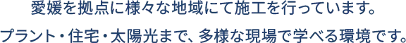 愛媛を拠点に様々な地域にて施工を行っています。プラント・住宅・太陽光まで、多様な現場で学べる環境です。